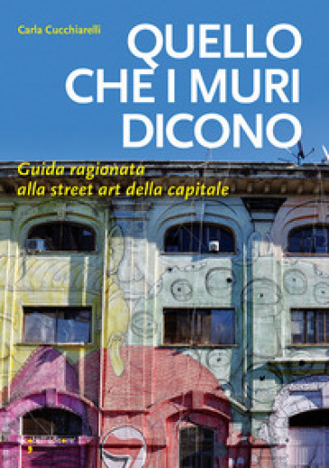 Quello che i muri dicono. Guida ragionata alla street art della capitale - Carla Cucchiarelli