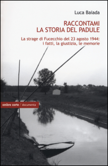 Raccontami la storia del Padule. La strage di Fucecchio del 23 agosto 1944: i fatti, la giustizia, le memorie - Luca Baiada