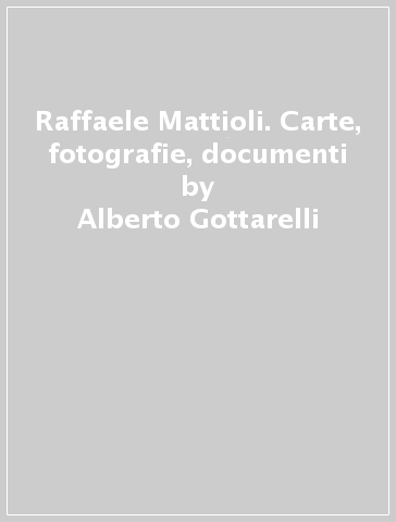 Raffaele Mattioli. Carte, fotografie, documenti - Alberto Gottarelli - Francesca Pino