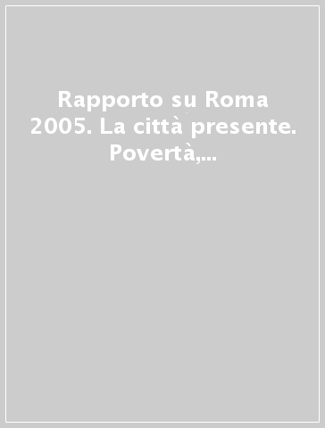 Rapporto su Roma 2005. La città presente. Povertà, esclusione, disagio, solidarietà e politiche sociali