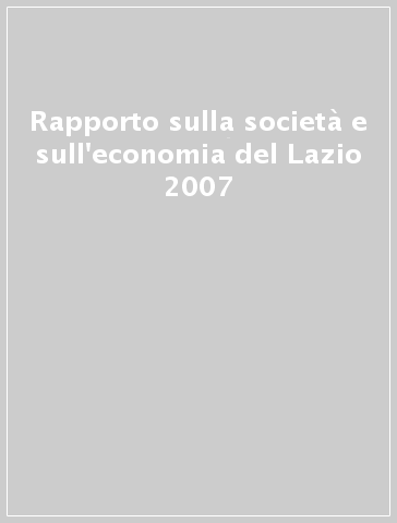 Rapporto sulla società e sull'economia del Lazio 2007