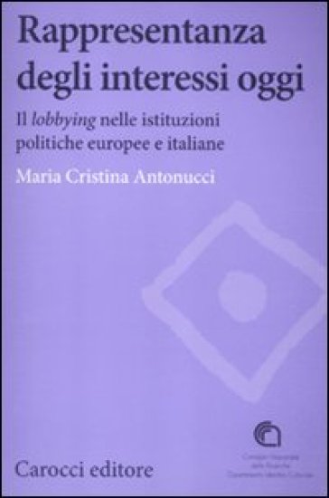 Rappresentanza degli interessi oggi. Il lobbying nelle istituzioni politiche europee e italiane - Maria Cristina Antonucci