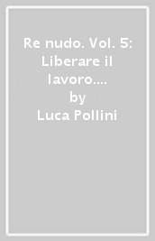 Re nudo. Vol. 5: Liberare il lavoro. Liberarsi dal lavoro