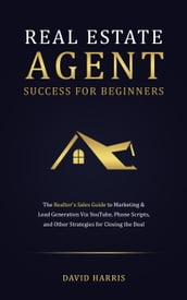 Real Estate Agent for Beginners: The Realtor s Sales Guide to Marketing & Lead Generation Via YouTube , Phone Scripts, and Other Strategies for Closing the Deal