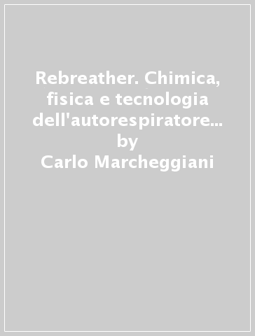 Rebreather. Chimica, fisica e tecnologia dell'autorespiratore a circuito chiuso - Carlo Marcheggiani