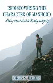 Rediscovering the Character of Manhood: A Young Man s Guide to Building Integrity