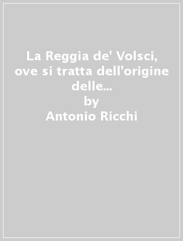 La Reggia de' Volsci, ove si tratta dell'origine delle città terre e castella del Regno de' Volsci nel Lazio - Antonio Ricchi