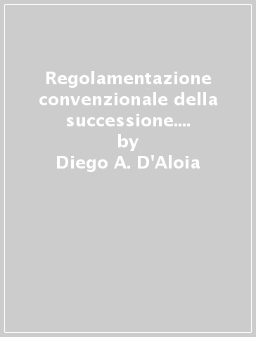 Regolamentazione convenzionale della successione. Contributo allo studio dei patti successori istitutivi - Diego A. D