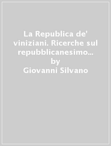 La Republica de' viniziani. Ricerche sul repubblicanesimo veneziano in età moderna - Giovanni Silvano