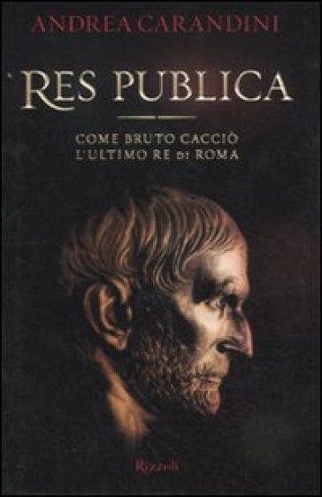 Res publica. Come Bruto cacciò l'ultimo re di Roma - Andrea Carandini