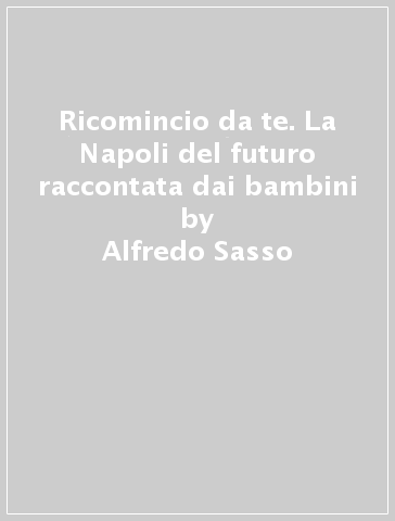 Ricomincio da te. La Napoli del futuro raccontata dai bambini - Alfredo Sasso