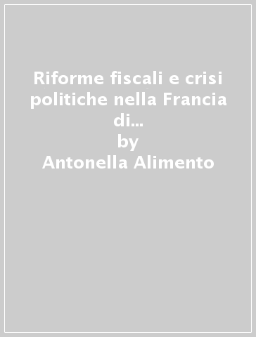 Riforme fiscali e crisi politiche nella Francia di Luigi XV. Dalla «Taille tarifée» al catasto generale - Antonella Alimento