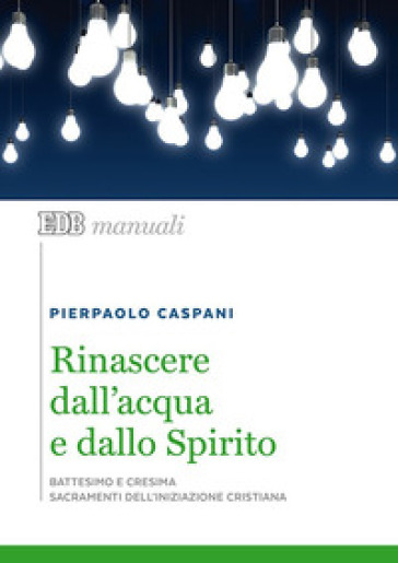 Rinascere dall'acqua e dallo spirito. Battesimo e cresima. Sacramenti dell'iniziazione cristiana - Pierpaolo Caspani