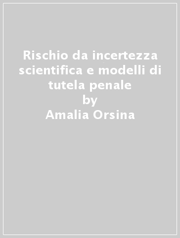 Rischio da incertezza scientifica e modelli di tutela penale - Amalia Orsina