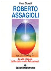 Roberto Assagioli. La vita e l opera del fondatore della psicosintesi