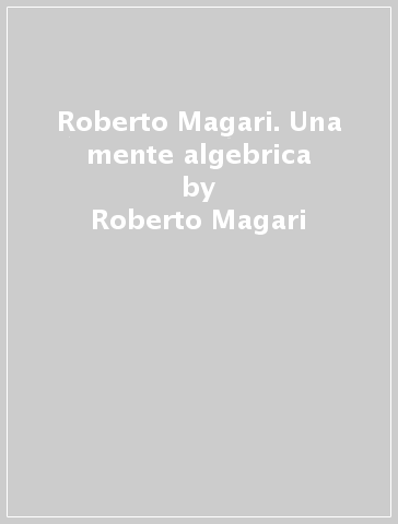 Roberto Magari. Una mente algebrica - Roberto G. Salvadori - Roberto Magari