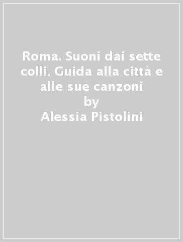 Roma. Suoni dai sette colli. Guida alla città e alle sue canzoni - Alessia Pistolini