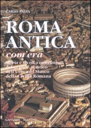 Roma antica, com'era. Storia e tecnica costruttiva del grande plastico dell'urbe nel Museo della civiltà romana. Ediz. illustrata - Carlo Pavia