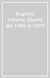 Ruglioni Vittorio. Dipinti dal 1960 al 2003