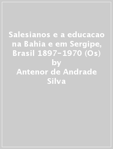 Salesianos e a educacao na Bahia e em Sergipe, Brasil 1897-1970 (Os) - Antenor de Andrade Silva