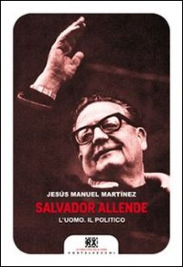 Salvador Allende. L'uomo. Il politico - Jesus Manuel Martinez