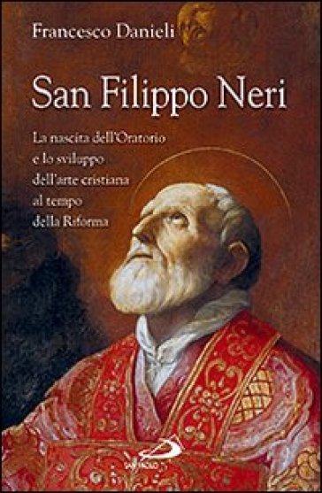 San Filippo Neri. La nascita dell'Oratorio e lo sviluppo dell'arte cristiana al tempo della Riforma - Francesco Danieli