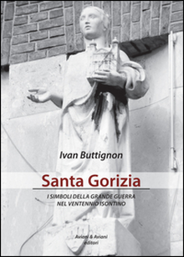 Santa Gorizia. I simboli della grande guerra nel ventennio fascista - Ivan Buttignon