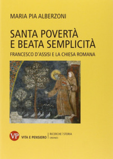 Santa povertà e beata semplicità. Francesco d'Assisi e la Chiesa romana - Maria Pia Alberzoni