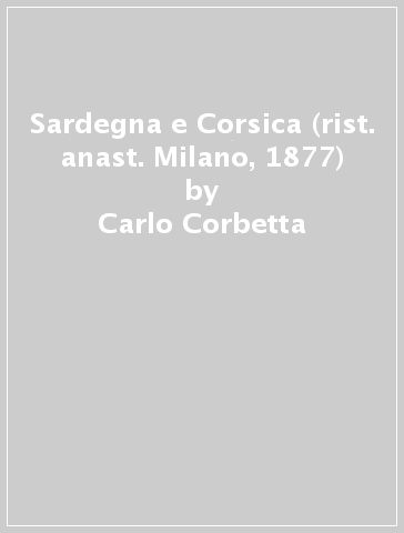 Sardegna e Corsica (rist. anast. Milano, 1877) - Carlo Corbetta