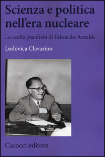 Scienza e politica nell'era nucleare. La scelta pacifista di Edoardo Amaldi - Lodovica Clavarino