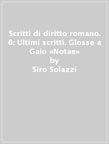 Scritti di diritto romano. 6: Ultimi scritti. Glosse a Gaio «Notae» - Siro Solazzi