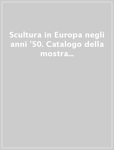 Scultura in Europa negli anni '50. Catalogo della mostra (Milano, 28 ottobre-22 dicembre 1999)