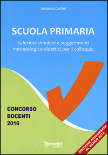 Scuola primaria. 15 lezioni simulate e suggerimenti metodologico-didattici per il colloquio. Concorso docenti 2016 - Antonia Carlini