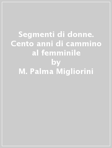 Segmenti di donne. Cento anni di cammino al femminile - M. Palma Migliorini