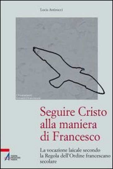 Seguire Cristo alla maniera di Francesco. La vocazione laicale secondo la regola dell'Ordine francescano secolare - Lucia Antinucci