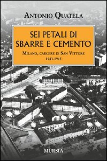 Sei petali di sbarre e cemento. Milano, carcere di San Vittore. 1943-1945 - Antonio Quatela