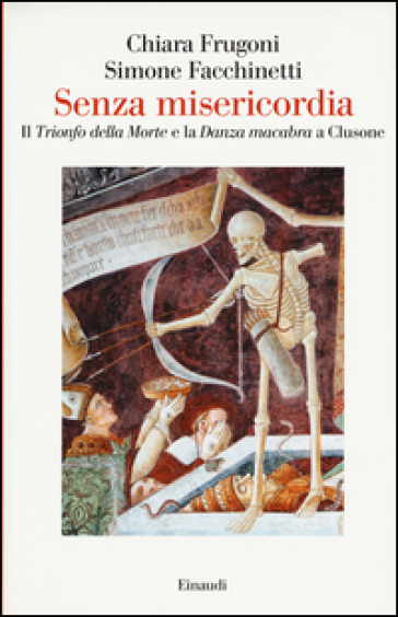 Senza misericordia. Il «Trionfo della Morte» e la «Danza macabra» a Clusone - Chiara Frugoni - Simone Facchinetti