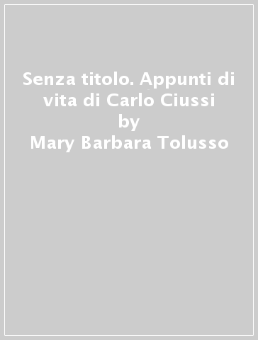Senza titolo. Appunti di vita di Carlo Ciussi - Mary Barbara Tolusso
