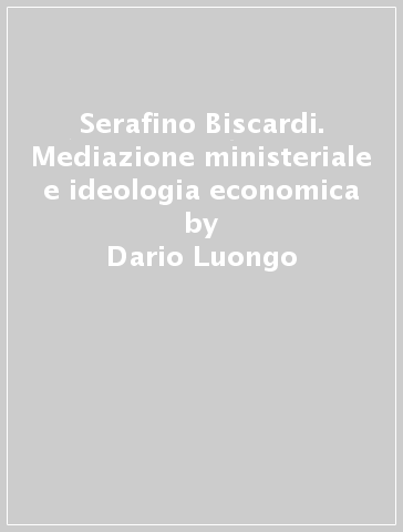 Serafino Biscardi. Mediazione ministeriale e ideologia economica - Dario Luongo