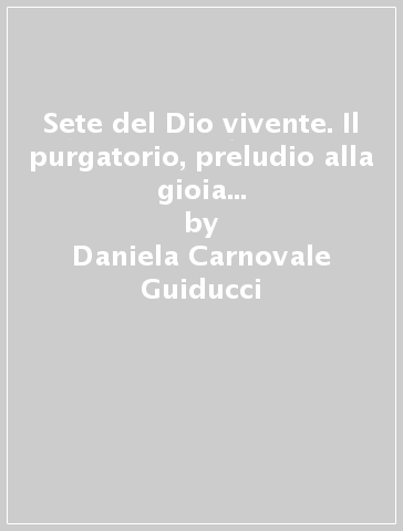 Sete del Dio vivente. Il purgatorio, preludio alla gioia piena. Ricerca umana, rivelazione, magistero - Daniela Carnovale Guiducci