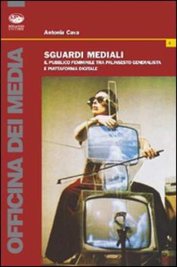 Sguardi mediali. Il pubblico femminile tra palinsesto generalista e piattaforma digitale - Antonia Cava