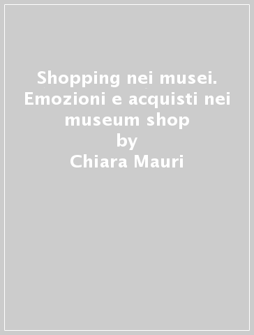 Shopping nei musei. Emozioni e acquisti nei museum shop - Chiara Mauri - Armando Cirrincione