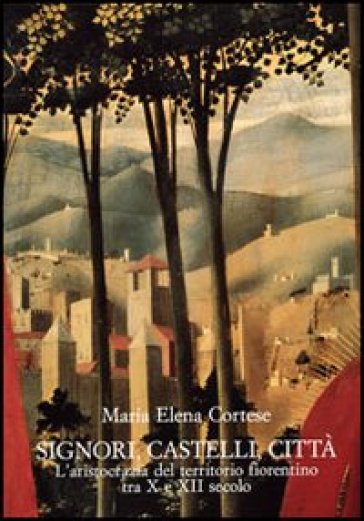 Signori, castelli, città. L'aristocrazia del territorio fiorentino tra X e XII secolo - M. Elena Cortese