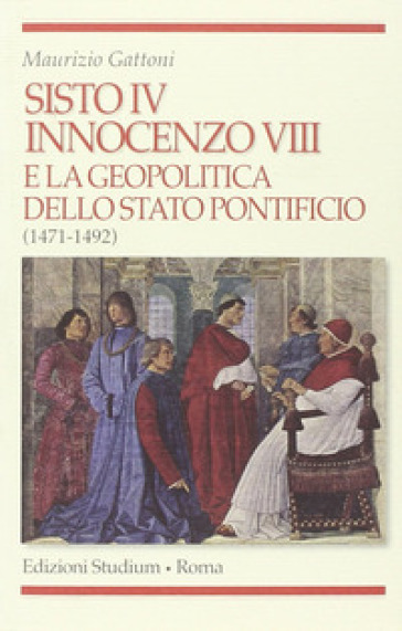 Sisto IV, Innocenzo VIII e la geopolitica dello Stato Pontificio (1471-1492) - Maurizio Gattoni