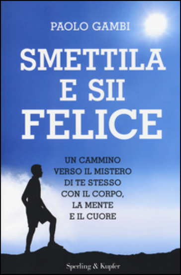 Smettila e sii felice. Un cammino verso il mistero di te stesso con il corpo, la mente e il cuore - Paolo Gambi