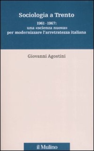 Sociologia a Trento. 1961-1967: una «scienza nuova» per modernizzare l'arretratezza italiana - Giovanni Agostini