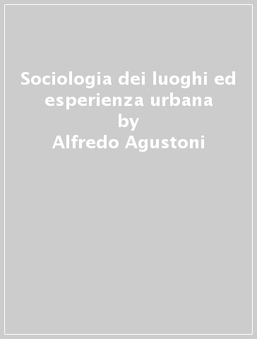 Sociologia dei luoghi ed esperienza urbana - Alfredo Agustoni