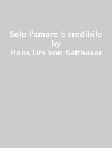 Solo l'amore è credibile - Hans Urs von Balthasar