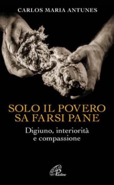 Solo il povero sa farsi pane. Digiuno, interiorità e compassione - Carlos Maria Antunes