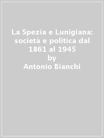 La Spezia e Lunigiana: società e politica dal 1861 al 1945 - Antonio Bianchi